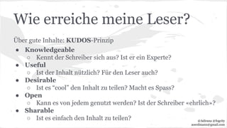 Wie erreiche meine Leser?
Über gute Inhalte: KUDOS-Prinzip
● Knowledgeable
○ Kennt der Schreiber sich aus? Ist er ein Experte?
● Useful
○ Ist der Inhalt nützlich? Für den Leser auch?
● Desirable
○ Ist es “cool” den Inhalt zu teilen? Macht es Spass?
● Open
○ Kann es von jedem genutzt werden? Ist der Schreiber «ehrlich»?
● Sharable
○ Ist es einfach den Inhalt zu teilen? @Adirana @fogcity
aoerdmann@gmail.com
 