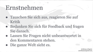 Ernstnehmen
● Tauschen Sie sich aus, reagieren Sie auf
Kritik
● Bedanken Sie sich für Feedback und fragen
Sie danach.
● Lassen Sie Fragen nicht unbeantwortet in
den Kommentaren stehen.
● Die ganze Welt sieht es.
@Adirana @fogcity
aoerdmann@gmail.com
 