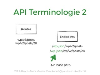 WP & React – Mehr als eine Zweckehe? @pauvince - #wcfra `16
API Terminologie 2
Endpoints
/wp-json/wp/v2/posts
/wp-json/wp/v2/posts/28
Routes
wp/v2/posts 
wp/v2/posts/28
API base path
 