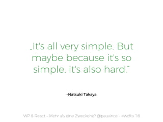 WP & React – Mehr als eine Zweckehe? @pauvince - #wcfra `16
„It's all very simple. But
maybe because it's so
simple, it's also hard.”
–Natsuki Takaya
 