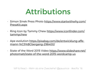 WP & React – Mehr als eine Zweckehe? @pauvince - #wcfra `16
Attributions
• Simon Sinek Press Photo https://www.startwithwhy.com/
PressKit.aspx
• Ring Icon by Tammy Chew https://www.iconﬁnder.com/
tammychew
• Ape evolution https://pixabay.com/de/entwicklung-affe-
mann-%C3%BCbergang-296400/
• State of the Word 2015 Video https://www.slideshare.net/
photomatt/state-of-the-word-2015-wordcamp-us
 