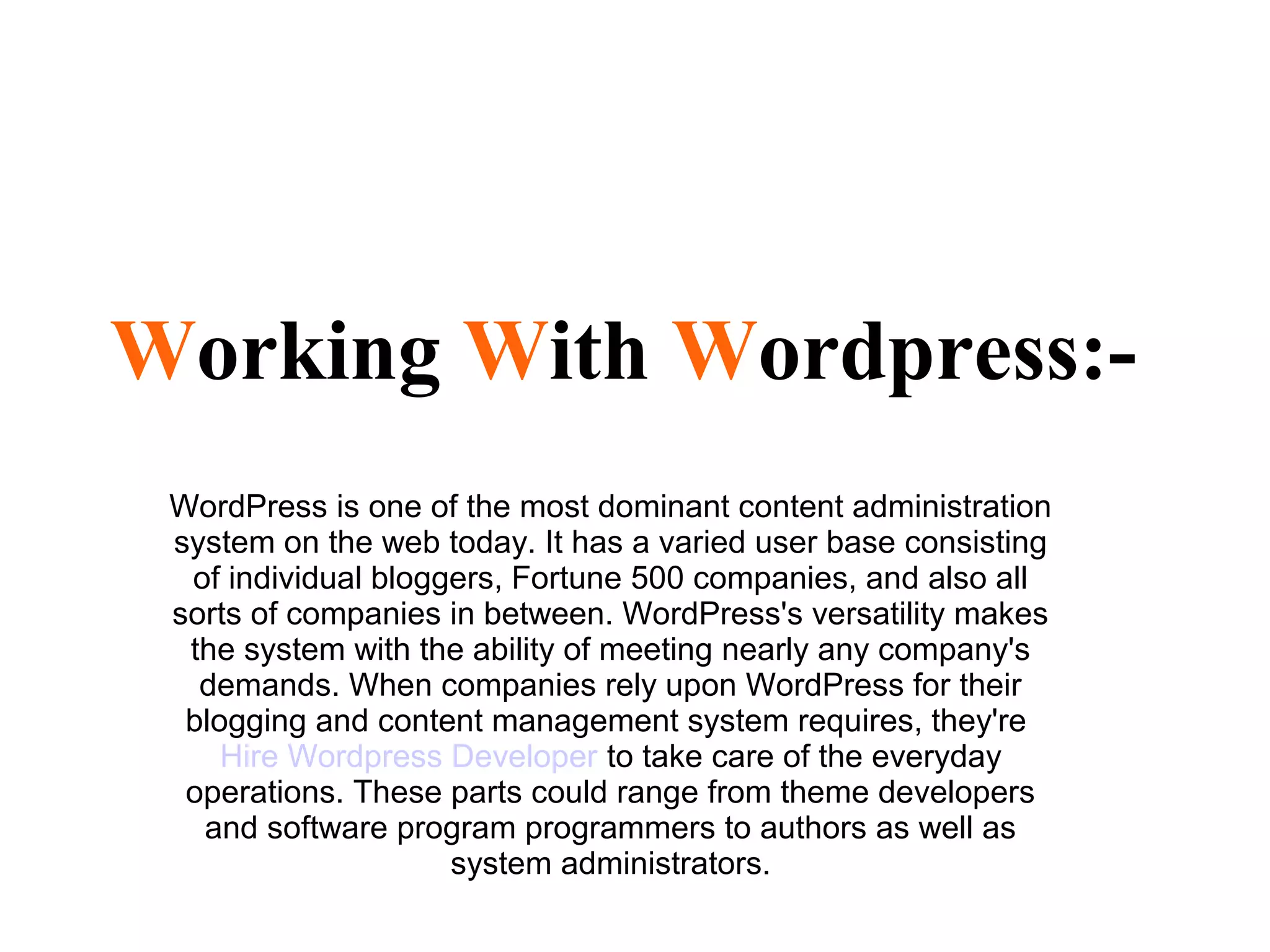 Working With Wordpress:-
WordPress is one of the most dominant content administration
system on the web today. It has a varied user base consisting
of individual bloggers, Fortune 500 companies, and also all
sorts of companies in between. WordPress's versatility makes
the system with the ability of meeting nearly any company's
demands. When companies rely upon WordPress for their
blogging and content management system requires, they're
Hire Wordpress Developer to take care of the everyday
operations. These parts could range from theme developers
and software program programmers to authors as well as
system administrators.