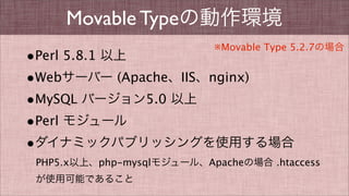 Movable Typeの動作環境
•Perl 5.8.1 以上
•Webサーバー (Apache、IIS、nginx)
•MySQL バージョン5.0 以上
•Perl モジュール
•ダイナミックパブリッシングを使用する場合
PHP5.x以上、php-mysqlモジュール、Apacheの場合 .htaccess
が使用可能であること
※Movable Type 5.2.7の場合
 