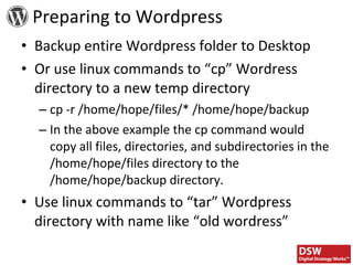Backup entire Wordpress folder to Desktop Or use linux commands to “cp” Wordress directory to a new temp directory cp -r /home/hope/files/* /home/hope/backup In the above example the cp command would copy all files, directories, and subdirectories in the /home/hope/files directory to the /home/hope/backup directory. Use linux commands to “tar” Wordpress directory with name like “old wordress” Preparing to Wordpress 