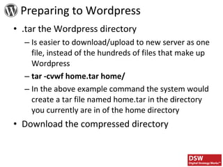 .tar the Wordpress directory Is easier to download/upload to new server as one file, instead of the hundreds of files that make up Wordpress tar -cvwf home.tar home/ In the above example command the system would create a tar file named home.tar in the directory you currently are in of the home directory Download the compressed directory Preparing to Wordpress 