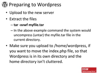 Upload to the new server Extract the files tar -xvwf myfile.tar In the above example command the system would uncompress (untar) the myfile.tar file in the current directory. Make sure you upload to /home/wordpress, if you want to move the index.php file, so that Wordpress is in its own directory and the home directory isn’t cluttered. Preparing to Wordpress 
