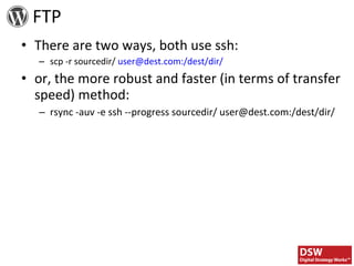 FTP There are two ways, both use ssh: scp -r sourcedir/  user@dest.com:/dest/dir/ or, the more robust and faster (in terms of transfer speed) method: rsync -auv -e ssh --progress sourcedir/ user@dest.com:/dest/dir/ 