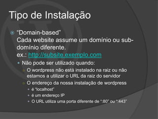 Tipo de Instalação
   “Domain-based”
    Cada website assume um domínio ou sub-
    domínio diferente.
    ex.: http://subsite.exemplo.com
     Não pode ser utilizado quando:
      ○ O wordpress não está instalado na raiz ou não
        estamos a utilizar o URL da raiz do servidor
      ○ O endereço da nossa instalação de wordpress
         é “localhost”
         é um endereço IP
         O URL utiliza uma porta diferente de “:80” ou “:443”
 