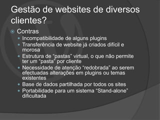 Gestão de websites de diversos
clientes?
   Contras
     Incompatibilidade de alguns plugins
     Transferência de website já criados difícil e
        morosa
       Estrutura de “pastas” virtual, o que não permite
        ter um “pasta” por cliente
       Necessidade de atenção “redobrada” ao serem
        efectuadas alterações em plugins ou temas
        existentes
       Base de dados partilhada por todos os sites
       Portabilidade para um sistema “Stand-alone”
        dificultada
 