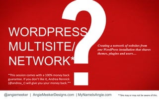 WORDPRESS
  MULTISITE/                                        Creating a network of websites from
                                                    one WordPress installation that shares
                                                    themes, plugins and users…


  NETWORK*
  *This session comes with a 100% money back
  guarantee. If you don’t like it, Andrea Rennick
  (@andrea_r) will give you your money back.**


@angiemeeker | AngieMeekerDesigns.com | MyNameIsAngie.com         **She may or may not be aware of this.
 