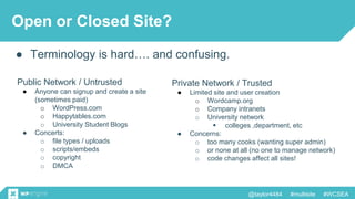 @taylor4484 #multisite #WCSEA
Open or Closed Site?
● Terminology is hard…. and confusing.
Public Network / Untrusted
● Anyone can signup and create a site
(sometimes paid)
o WordPress.com
o Happytables.com
o University Student Blogs
● Concerts:
o file types / uploads
o scripts/embeds
o copyright
o DMCA
Private Network / Trusted
● Limited site and user creation
o Wordcamp.org
o Company intranets
o University network
 colleges ,department, etc
● Concerns:
o too many cooks (wanting super admin)
o or none at all (no one to manage network)
o code changes affect all sites!
 