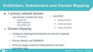 @taylor4484 #multisite #WCSEA
Subfolders, Subdomains and Domain Mapping
● 1 primary network domain
o sub-domain (I prefer this one)
 mysite.com
 site2.mysite.com
 site3.mysite.com
o sub-folder
 mysite.com/site1
 mysite.com/site2
 mysite.com/site3
● Domain Mapping
o wordpress.org/plugins/wordpress-mu-domain-mapping/
 sunrise.php
o Pro-tip: Always use CNAMES!
o Premium plugins exist for selling domains to users
(wpmudev.org)
 