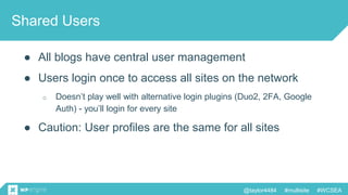 @taylor4484 #multisite #WCSEA
Shared Users
● All blogs have central user management
● Users login once to access all sites on the network
o Doesn’t play well with alternative login plugins (Duo2, 2FA, Google
Auth) - you’ll login for every site
● Caution: User profiles are the same for all sites
 