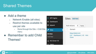 @taylor4484 #multisite #WCSEA
Shared Themes
● Add a theme
o Network Enable (all sites)
o Restrict themes available to
use per site
 Done through the Site -> Edit Site
menu
● Remember to add Child
Themes!
 