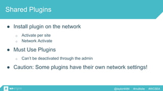 @taylor4484 #multisite #WCSEA
Shared Plugins
● Install plugin on the network
o Activate per site
o Network Activate
● Must Use Plugins
o Can’t be deactivated through the admin
● Caution: Some plugins have their own network settings!
 
