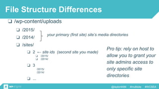 @taylor4484 #multisite #WCSEA
❏ /wp-content/uploads
❏ /2015/
❏ /2014/
❏ /sites/
your primary (first site) site’s media directories
File Structure Differences
❏ 2 ← site ids (second site you made)
❏ /2015/
❏ /2014/
❏ 3
/2015/
/2014/
❏ ...
Pro tip: rely on host to
allow you to grant your
site admins access to
only specific site
directories
 