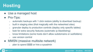 @taylor4484 #multisite #WCSEA
Hosting
● Use a managed host
● Pro-Tips:
o automatic backups with 1 click restore (ability to download backup)
o built in staging sites (that magically with the networked sites)
o granular deploy to production controls (deploy only specific tables)
o look for extra security features (automatic ip blacklisting)
o know limitations (some hosts don’t allow subdomains or subfolders)
o use version control
● MMSN (massive multisite network)
o plan to spend $$$$ or hire a sysadmin
 