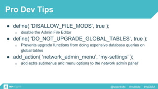 @taylor4484 #multisite #WCSEA
Pro Dev Tips
● define( 'DISALLOW_FILE_MODS', true );
o disable the Admin File Editor
● define( 'DO_NOT_UPGRADE_GLOBAL_TABLES', true );
o Prevents upgrade functions from doing expensive database queries on
global tables
● add_action( ‘network_admin_menu’, ‘my-settings’ );
o add extra submenus and menu options to the network admin panel'
 