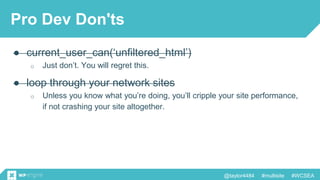 @taylor4484 #multisite #WCSEA
Pro Dev Don'ts
● current_user_can(‘unfiltered_html’)
o Just don’t. You will regret this.
● loop through your network sites
o Unless you know what you’re doing, you’ll cripple your site performance,
if not crashing your site altogether.
 