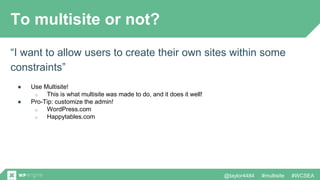 @taylor4484 #multisite #WCSEA
To multisite or not?
“I want to allow users to create their own sites within some
constraints”
● Use Multisite!
o This is what multisite was made to do, and it does it well!
● Pro-Tip: customize the admin!
o WordPress.com
o Happytables.com
 