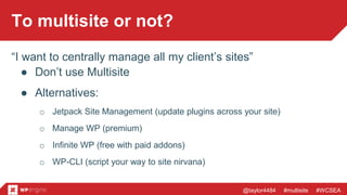 @taylor4484 #multisite #WCSEA
To multisite or not?
“I want to centrally manage all my client’s sites”
● Don’t use Multisite
● Alternatives:
o Jetpack Site Management (update plugins across your site)
o Manage WP (premium)
o Infinite WP (free with paid addons)
o WP-CLI (script your way to site nirvana)
 