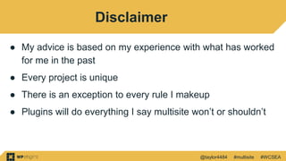 @taylor4484 #multisite #WCSEA
Disclaimer
● My advice is based on my experience with what has worked
for me in the past
● Every project is unique
● There is an exception to every rule I makeup
● Plugins will do everything I say multisite won’t or shouldn’t
 