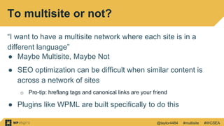 @taylor4484 #multisite #WCSEA
To multisite or not?
“I want to have a multisite network where each site is in a
different language”
● Maybe Multisite, Maybe Not
● SEO optimization can be difficult when similar content is
across a network of sites
o Pro-tip: hreflang tags and canonical links are your friend
● Plugins like WPML are built specifically to do this
 
