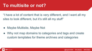 @taylor4484 #multisite #WCSEA
To multisite or not?
“I have a lot of content that is very different, and I want all my
sites to look different, but it’s still all my stuff”
● Maybe Multisite, Maybe Not
● Why not map domains to categories and tags and create
custom templates for theme archives and categories
 
