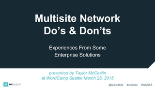 @taylor4484 #multisite #WCSEA
Multisite Network
Do’s & Don’ts
Experiences From Some
Enterprise Solutions
presented by Taylor McCaslin
at WordCamp Seattle March 28, 2015
 