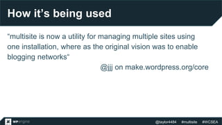 @taylor4484 #multisite #WCSEA
How it’s being used
“multisite is now a utility for managing multiple sites using
one installation, where as the original vision was to enable
blogging networks“
@jjj on make.wordpress.org/core
 