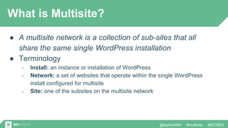 @taylor4484 #multisite #WCSEA
What is Multisite?
● A multisite network is a collection of sub-sites that all
share the same single WordPress installation
● Terminology
○ Install: an instance or installation of WordPress
○ Network: a set of websites that operate within the single WordPress
install configured for multisite
○ Site: one of the subsites on the multisite network
 