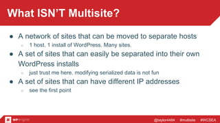 @taylor4484 #multisite #WCSEA
What ISN’T Multisite?
● A network of sites that can be moved to separate hosts
○ 1 host. 1 install of WordPress. Many sites.
● A set of sites that can easily be separated into their own
WordPress installs
○ just trust me here. modifying serialized data is not fun
● A set of sites that can have different IP addresses
○ see the first point
 