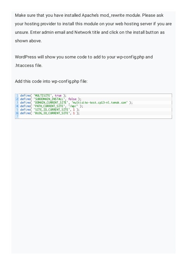 Make sure that you have installed Apache’s mod_rewrite module. Please ask
your hosting provider to install this module on your web hosting server if you are
unsure. Enter admin email and Network title and click on the install button as
shown above.
WordPress will show you some code to add to your wp-config.php and
.htaccess file.
Add this code into wp-config.php file:
1
2
3
4
5
6
7
define( 'MULTISITE', true );
define( 'SUBDOMAIN_INSTALL', false );
define( 'DOMAIN_CURRENT_SITE', 'multisite-test.cp13-nl.temok.com' );
define( 'PATH_CURRENT_SITE', '/wp/' );
define( 'SITE_ID_CURRENT_SITE', 1 );
define( 'BLOG_ID_CURRENT_SITE', 1 );
 
 