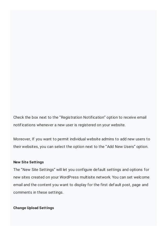 Check the box next to the “Registration Notification” option to receive email
notifications whenever a new user is registered on your website.
Moreover, If you want to permit individual website admins to add new users to
their websites, you can select the option next to the “Add New Users” option.
New Site Settings
The “New Site Settings” will let you configure default settings and options for
new sites created on your WordPress multisite network. You can set welcome
email and the content you want to display for the first default post, page and
comments in these settings.
Change Upload Settings
 