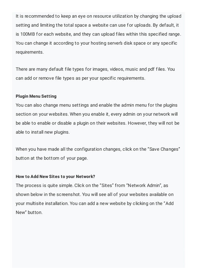 It is recommended to keep an eye on resource utilization by changing the upload
setting and limiting the total space a website can use for uploads. By default, it
is 100MB for each website, and they can upload files within this specified range.
You can change it according to your hosting server’s disk space or any specific
requirements.
There are many default file types for images, videos, music and pdf files. You
can add or remove file types as per your specific requirements.
Plugin Menu Setting
You can also change menu settings and enable the admin menu for the plugins
section on your websites. When you enable it, every admin on your network will
be able to enable or disable a plugin on their websites. However, they will not be
able to install new plugins.
When you have made all the configuration changes, click on the “Save Changes”
button at the bottom of your page.
How to Add New Sites to your Network?
The process is quite simple. Click on the “Sites” from “Network Admin”, as
shown below in the screenshot. You will see all of your websites available on
your multisite installation. You can add a new website by clicking on the “Add
New” button.
 