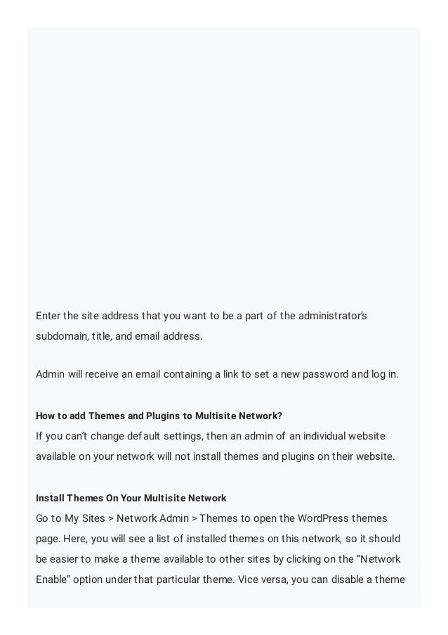 Enter the site address that you want to be a part of the administrator’s
subdomain, title, and email address.
Admin will receive an email containing a link to set a new password and log in.
How to add Themes and Plugins to Multisite Network?
If you can’t change default settings, then an admin of an individual website
available on your network will not install themes and plugins on their website.
Install Themes On Your Multisite Network
Go to My Sites > Network Admin > Themes to open the WordPress themes
page. Here, you will see a list of installed themes on this network, so it should
be easier to make a theme available to other sites by clicking on the “Network
Enable” option under that particular theme. Vice versa, you can disable a theme
 