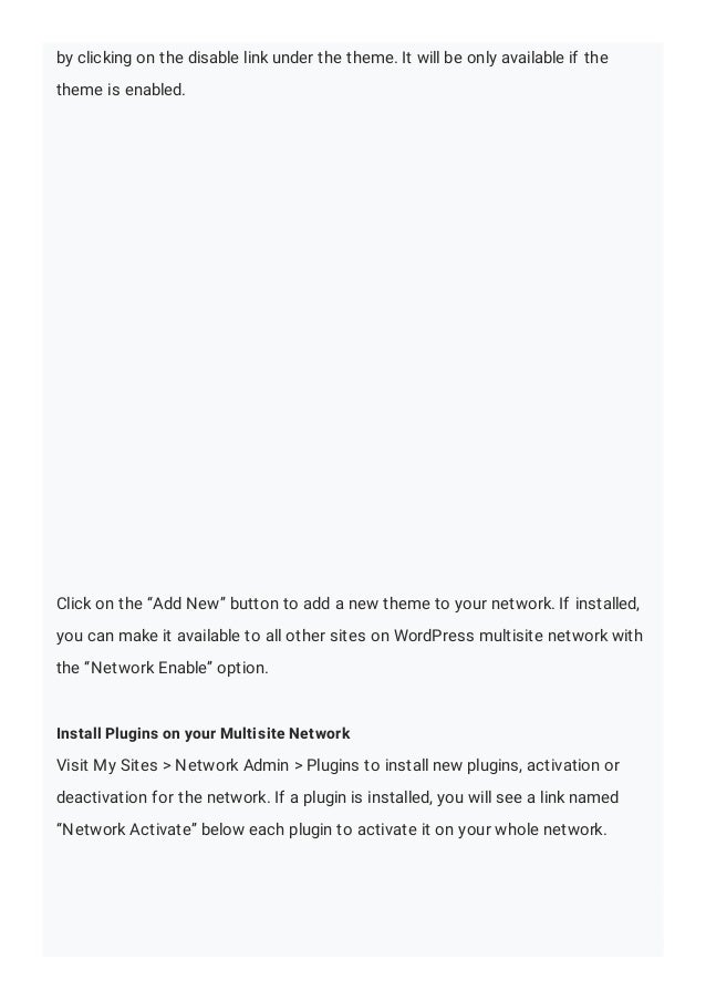 by clicking on the disable link under the theme. It will be only available if the
theme is enabled.
Click on the “Add New” button to add a new theme to your network. If installed,
you can make it available to all other sites on WordPress multisite network with
the “Network Enable” option.
Install Plugins on your Multisite Network
Visit My Sites > Network Admin > Plugins to install new plugins, activation or
deactivation for the network. If a plugin is installed, you will see a link named
“Network Activate” below each plugin to activate it on your whole network.
 