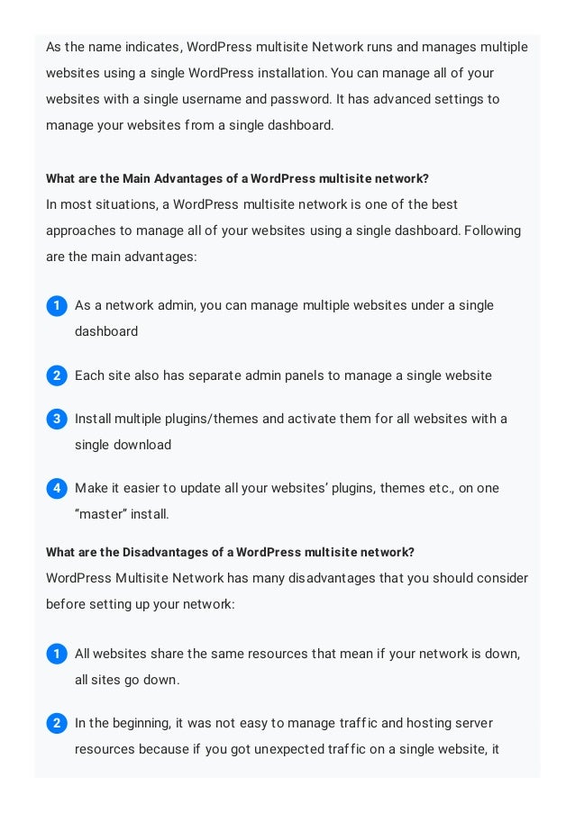 As the name indicates, WordPress multisite Network runs and manages multiple
websites using a single WordPress installation. You can manage all of your
websites with a single username and password. It has advanced settings to
manage your websites from a single dashboard.
What are the Main Advantages of a WordPress multisite network?
In most situations, a WordPress multisite network is one of the best
approaches to manage all of your websites using a single dashboard. Following
are the main advantages:
What are the Disadvantages of a WordPress multisite network?
WordPress Multisite Network has many disadvantages that you should consider
before setting up your network:
As a network admin, you can manage multiple websites under a single
dashboard
1
Each site also has separate admin panels to manage a single website
2
Install multiple plugins/themes and activate them for all websites with a
single download
3
Make it easier to update all your websites’ plugins, themes etc., on one
“master” install.
4
All websites share the same resources that mean if your network is down,
all sites go down.
1
In the beginning, it was not easy to manage traffic and hosting server
resources because if you got unexpected traffic on a single website, it
2
 