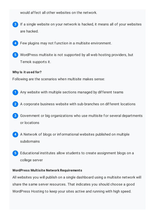 Why Is it used for?
Following are the scenarios when multisite makes sense:
WordPress Multisite Network Requirements
All websites you will publish on a single dashboard using a multisite network will
share the same server resources. That indicates you should choose a good
WordPress Hosting to keep your sites active and running with high speed.
would affect all other websites on the network.
If a single website on your network is hacked, it means all of your websites
are hacked.
3
Few plugins may not function in a multisite environment.
4
WordPress multisite is not supported by all web hosting providers, but
Temok supports it.
5
Any website with multiple sections managed by different teams
1
A corporate business website with sub-branches on different locations
2
Government or big organizations who use multisite for several departments
or locations
3
A Network of blogs or informational websites published on multiple
subdomains
4
Educational institutes allow students to create assignment blogs on a
college server
5
 