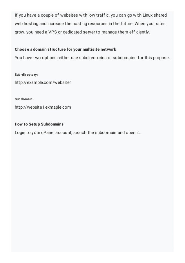 If you have a couple of websites with low traffic, you can go with Linux shared
web hosting and increase the hosting resources in the future. When your sites
grow, you need a VPS or dedicated server to manage them efficiently.
Choose a domain structure for your multisite network
You have two options: either use subdirectories or subdomains for this purpose.
Sub-directory:
http://example.com/website1
Subdomain:
http://website1.exmaple.com
How to Setup Subdomains
Login to your cPanel account, search the subdomain and open it.
 