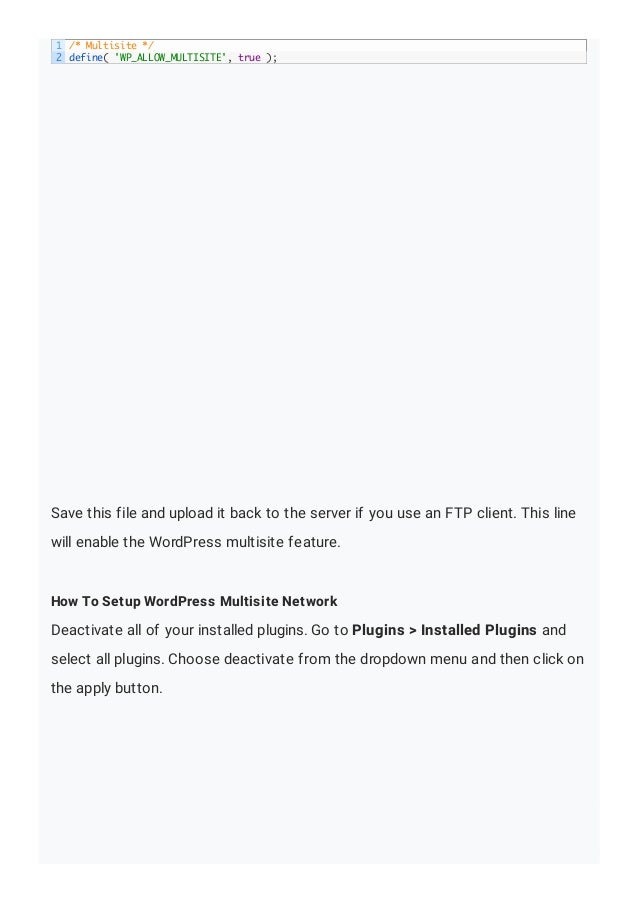 Save this file and upload it back to the server if you use an FTP client. This line
will enable the WordPress multisite feature.
How To Setup WordPress Multisite Network
Deactivate all of your installed plugins. Go to Plugins > Installed Plugins and
select all plugins. Choose deactivate from the dropdown menu and then click on
the apply button.
1
2
/* Multisite */
define( 'WP_ALLOW_MULTISITE', true );
 