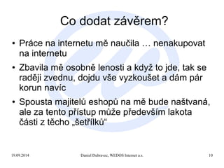 Co dodat závěrem? 
● Práce na internetu mě naučila … nenakupovat 
na internetu 
● Zbavila mě osobně lenosti a když to jde, tak se 
raději zvednu, dojdu vše vyzkoušet a dám pár 
korun navíc 
● Spousta majitelů eshopů na mě bude naštvaná, 
ale za tento přístup může především lakota 
části z těcho „šetřílků“ 
19.09.2014 Daniel Dubravec, WEDOS Internet a.s. 10 
 