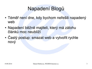 Napadení Blogů 
● Téměř není dne, kdy bychom neřešili napadený 
web 
● Napadení běžně majiteli, který má zálohu 
článků moc neublíží 
● Častý postup: smazat web a vytvořit rychle 
nový 
19.09.2014 Daniel Dubravec, WEDOS Internet a.s. 3 
 
