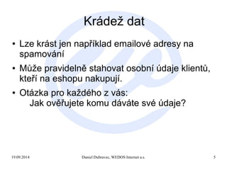 Krádež dat 
● Lze krást jen například emailové adresy na 
spamování 
● Může pravidelně stahovat osobní údaje klientů, 
kteří na eshopu nakupují. 
● Otázka pro každého z vás: 
Jak ověřujete komu dáváte své údaje? 
19.09.2014 Daniel Dubravec, WEDOS Internet a.s. 5 
 