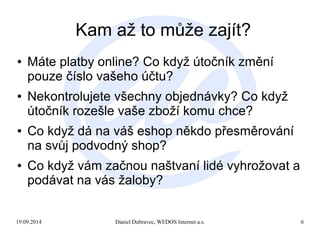 Kam až to může zajít? 
● Máte platby online? Co když útočník změní 
pouze číslo vašeho účtu? 
● Nekontrolujete všechny objednávky? Co když 
útočník rozešle vaše zboží komu chce? 
● Co když dá na váš eshop někdo přesměrování 
na svůj podvodný shop? 
● Co když vám začnou naštvaní lidé vyhrožovat a 
podávat na vás žaloby? 
19.09.2014 Daniel Dubravec, WEDOS Internet a.s. 6 
 
