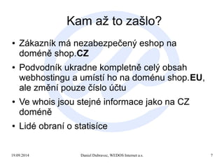 Kam až to zašlo? 
● Zákazník má nezabezpečený eshop na 
doméně shop.CZ 
● Podvodník ukradne kompletně celý obsah 
webhostingu a umístí ho na doménu shop.EU, 
ale změní pouze číslo účtu 
● Ve whois jsou stejné informace jako na CZ 
doméně 
● Lidé obraní o statisíce 
19.09.2014 Daniel Dubravec, WEDOS Internet a.s. 7 
 