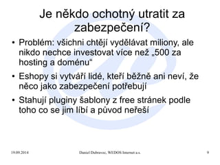Je někdo ochotný utratit za 
zabezpečení? 
● Problém: všichni chtějí vydělávat miliony, ale 
nikdo nechce investovat více než „500 za 
hosting a doménu“ 
● Eshopy si vytváří lidé, kteří běžně ani neví, že 
něco jako zabezpečení potřebují 
● Stahují pluginy šablony z free stránek podle 
toho co se jim líbí a původ neřeší 
19.09.2014 Daniel Dubravec, WEDOS Internet a.s. 9 
 