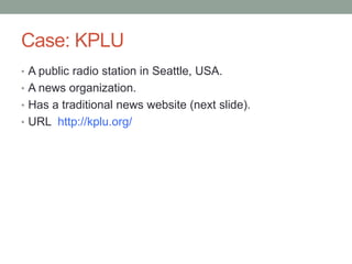 Case: KPLU
• A public radio station in Seattle, USA.
• A news organization.
• Has a traditional news website (next slide).
• URL http://kplu.org/

 
