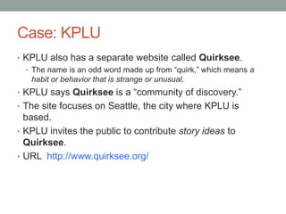 Case: KPLU
• KPLU also has a separate website called Quirksee.
• The name is an odd word made up from “quirk,” which means a
habit or behavior that is strange or unusual.
• KPLU says Quirksee is a “community of discovery.”
• The site focuses on Seattle, the city where KPLU is

based.
• KPLU invites the public to contribute story ideas to
Quirksee.
• URL http://www.quirksee.org/

 