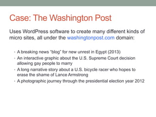 Case: The Washington Post
Uses WordPress software to create many different kinds of
micro sites, all under the washingtonpost.com domain:
• A breaking news “blog” for new unrest in Egypt (2013)
• An interactive graphic about the U.S. Supreme Court decision

allowing gay people to marry
• A long narrative story about a U.S. bicycle racer who hopes to
erase the shame of Lance Armstrong
• A photographic journey through the presidential election year 2012

 